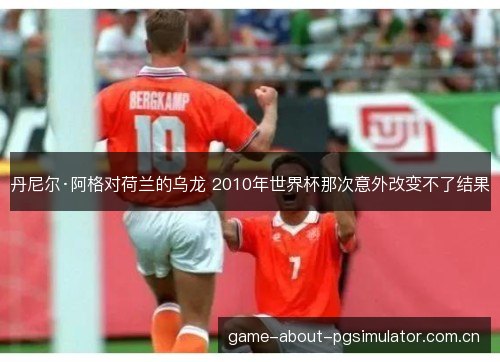 丹尼尔·阿格对荷兰的乌龙 2010年世界杯那次意外改变不了结果 丹尼尔·阿格对荷兰的乌龙 2010年世界杯那次意外改变不了结果